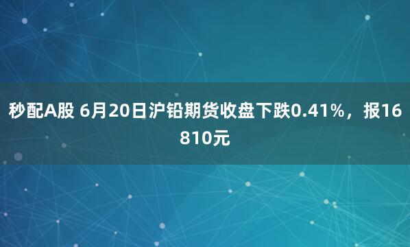 秒配A股 6月20日沪铅期货收盘下跌0.41%，报16810元