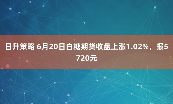 日升策略 6月20日白糖期货收盘上涨1.02%，报5720元
