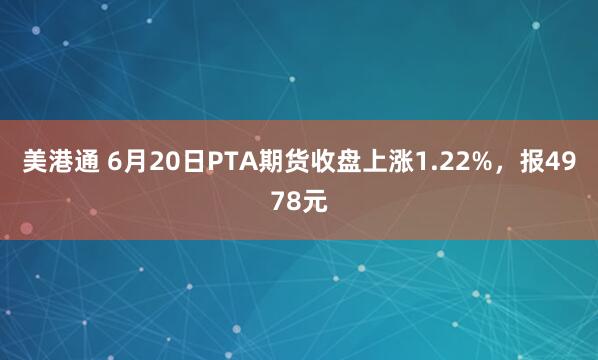 美港通 6月20日PTA期货收盘上涨1.22%，报4978元