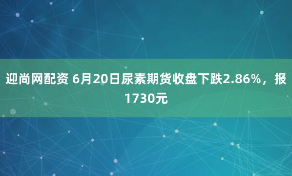 迎尚网配资 6月20日尿素期货收盘下跌2.86%，报1730元