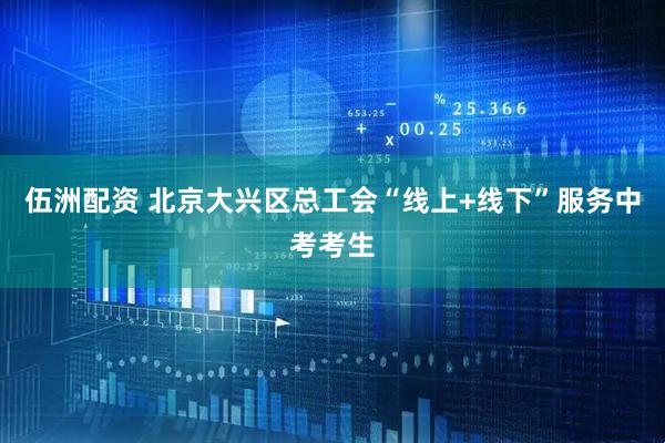 伍洲配资 北京大兴区总工会“线上+线下”服务中考考生