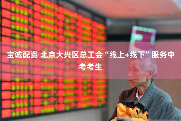 宝诚配资 北京大兴区总工会“线上+线下”服务中考考生