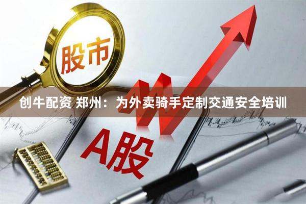 创牛配资 郑州：为外卖骑手定制交通安全培训