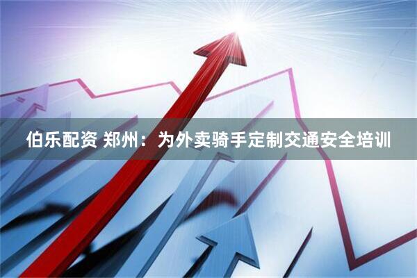 伯乐配资 郑州：为外卖骑手定制交通安全培训
