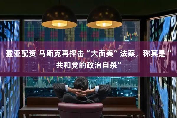 盈亚配资 马斯克再抨击“大而美”法案，称其是“共和党的政治自杀”