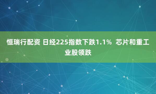 恒瑞行配资 日经225指数下跌1.1%  芯片和重工业股领跌