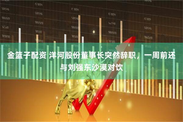 金篮子配资 洋河股份董事长突然辞职，一周前还与刘强东沙漠对饮