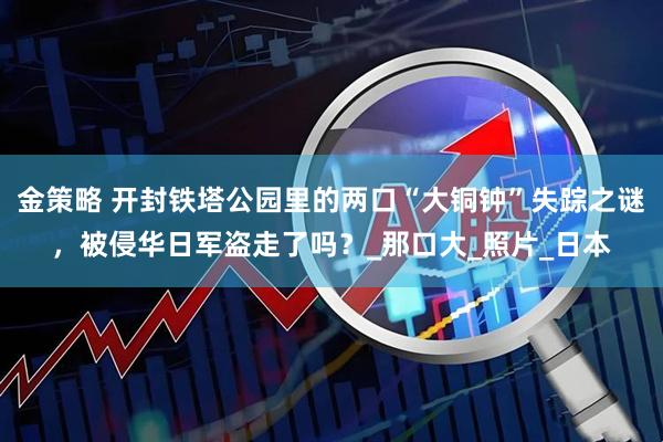 金策略 开封铁塔公园里的两口“大铜钟”失踪之谜，被侵华日军盗走了吗？_那口大_照片_日本