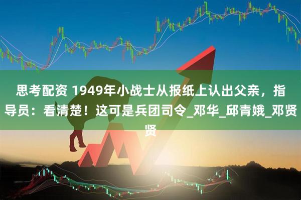 思考配资 1949年小战士从报纸上认出父亲，指导员：看清楚！这可是兵团司令_邓华_邱青娥_邓贤