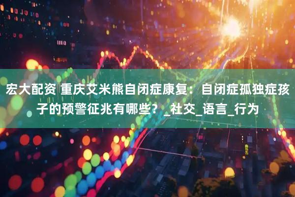 宏大配资 重庆艾米熊自闭症康复：自闭症孤独症孩子的预警征兆有哪些？_社交_语言_行为