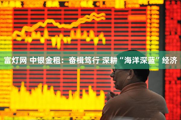 富灯网 中银金租：奋楫笃行 深耕“海洋深蓝”经济