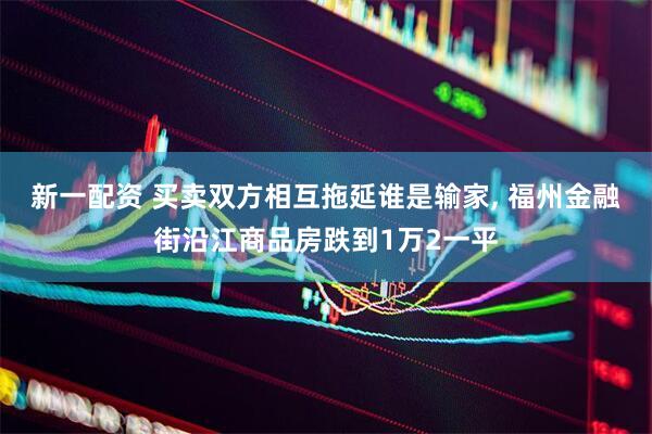 新一配资 买卖双方相互拖延谁是输家, 福州金融街沿江商品房跌到1万2一平