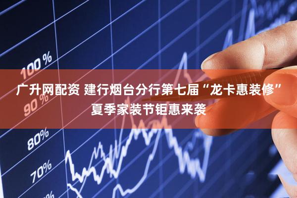 广升网配资 建行烟台分行第七届“龙卡惠装修”夏季家装节钜惠来袭