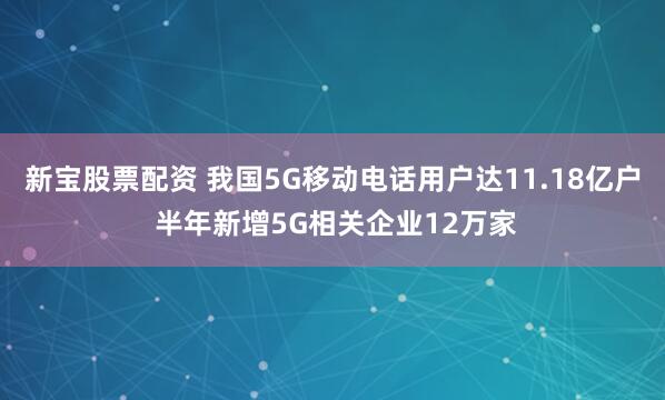 新宝股票配资 我国5G移动电话用户达11.18亿户 半年新增5G相关企业12万家