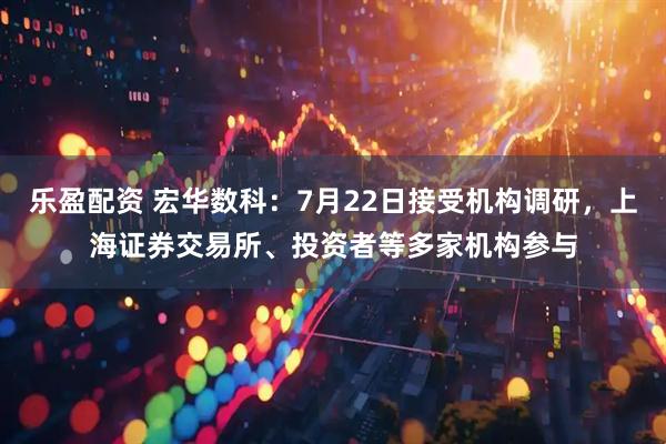 乐盈配资 宏华数科：7月22日接受机构调研，上海证券交易所、投资者等多家机构参与