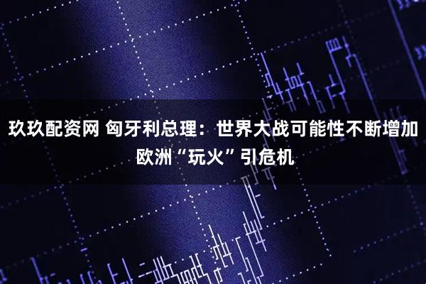玖玖配资网 匈牙利总理：世界大战可能性不断增加 欧洲“玩火”引危机