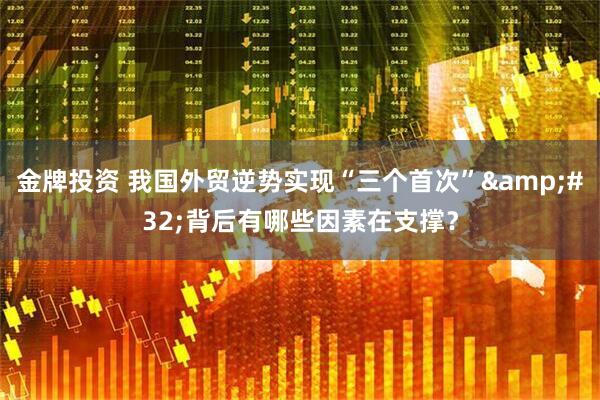 金牌投资 我国外贸逆势实现“三个首次”&#32;背后有哪些因素在支撑？
