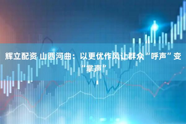辉立配资 山西河曲：以更优作风让群众“呼声”变“掌声”