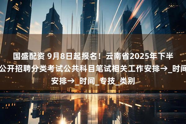 国盛配资 9月8日起报名！云南省2025年下半年事业单位公开招聘分类考试公共科目笔试相关工作安排→_时间_专技_类别