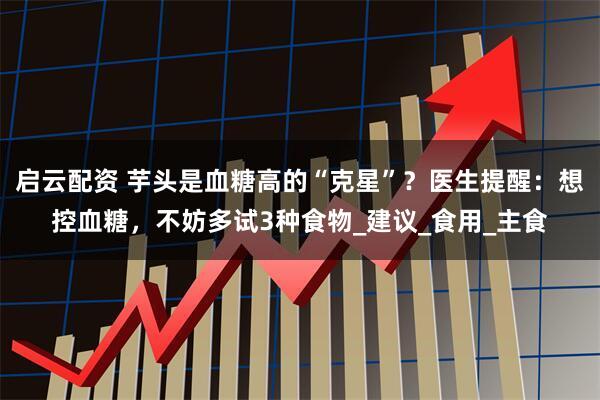 启云配资 芋头是血糖高的“克星”？医生提醒：想控血糖，不妨多试3种食物_建议_食用_主食
