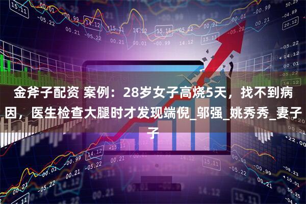 金斧子配资 案例：28岁女子高烧5天，找不到病因，医生检查大腿时才发现端倪_邬强_姚秀秀_妻子