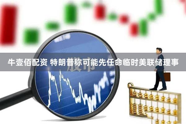 牛壹佰配资 特朗普称可能先任命临时美联储理事