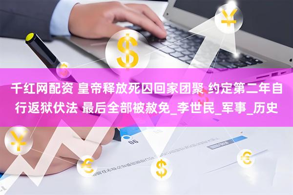 千红网配资 皇帝释放死囚回家团聚 约定第二年自行返狱伏法 最后全部被赦免_李世民_军事_历史