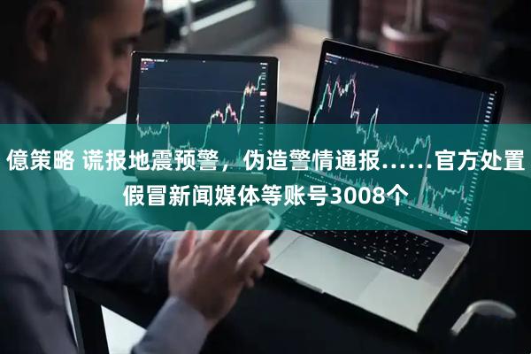 億策略 谎报地震预警，伪造警情通报……官方处置假冒新闻媒体等账号3008个
