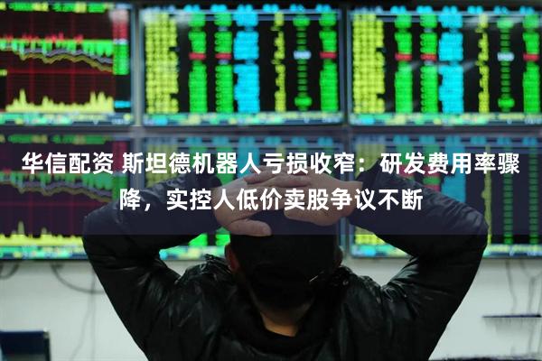 华信配资 斯坦德机器人亏损收窄：研发费用率骤降，实控人低价卖股争议不断