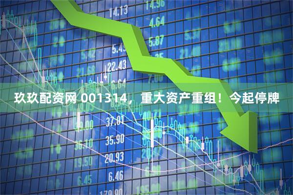 玖玖配资网 001314，重大资产重组！今起停牌